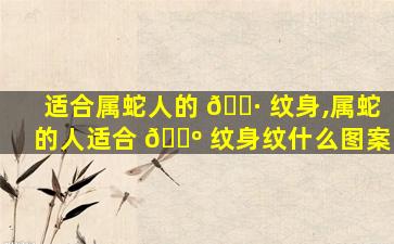 适合属蛇人的 🕷 纹身,属蛇的人适合 🐺 纹身纹什么图案